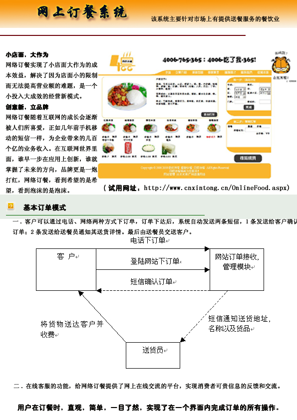 小店面，大作为
网上订餐系统实现了小店面大作为的成
本效益，解决了因为店面小的限制
而无法提高营业额的难题，是一个
小投入大成效的经营新模式。
创意新，立品牌
网上订餐随着互联网的成长会逐渐
被人们所喜爱，正如几年前手机移
动的短信一样，为企业带来的几百
个亿的业务收入。在互联网世界里
面，谁早一步在应用上创新，谁就
掌握了未来的方向，品牌更是一炮
打红，网上订餐系统，看到希望的是希
望，看到泡沫的是泡沫
